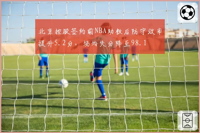 北京控股签约前NBA助教后防守效率提升5.2分，场均失分降至98.1