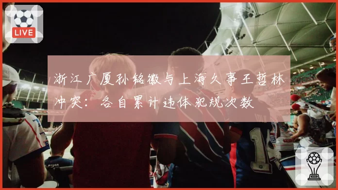 浙江广厦孙铭徽与上海久事王哲林冲突:各自累计违体犯规次数