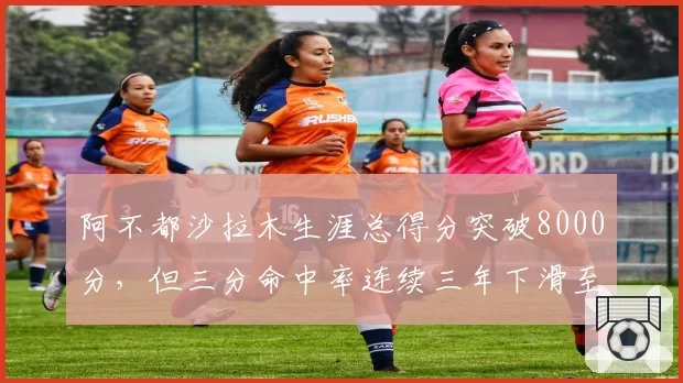 阿不都沙拉木生涯总得分突破8000分,但三分命中率连续三年下滑至31%