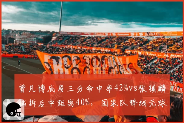 曾凡博底角三分命中率42%vs张镇麟挡拆后中距离40%，国家队锋线无球技术对比__br_
