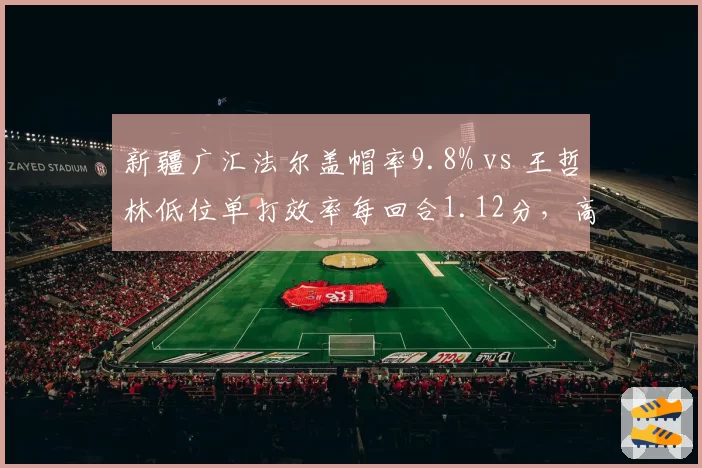 新疆广汇法尔盖帽率9.8% vs 王哲林低位单打效率每回合1.12分,高度与技巧的对抗