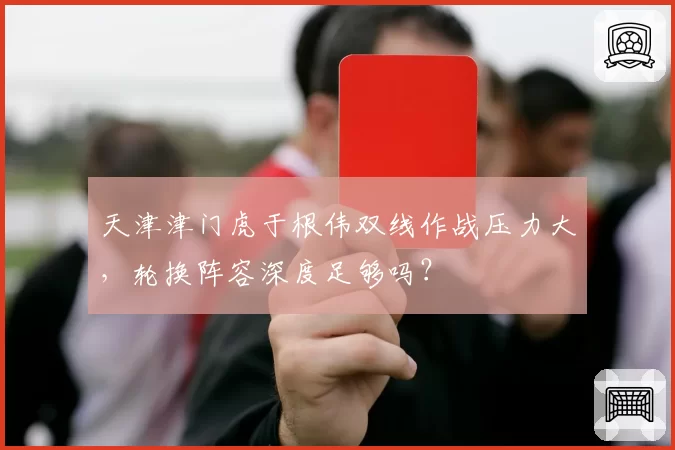 天津津门虎于根伟双线作战压力大,轮换阵容深度足够吗?