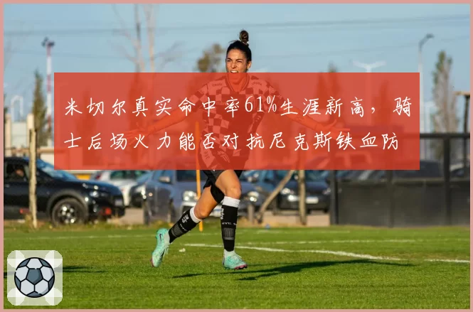 米切尔真实命中率61%生涯新高，骑士后场火力能否对抗尼克斯铁血防守？