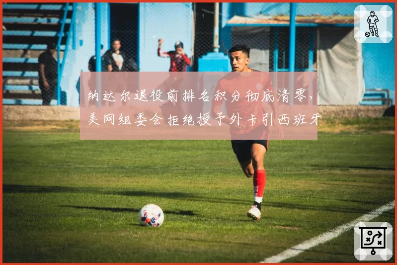 纳达尔退役前排名积分彻底清零，美网组委会拒绝授予外卡引西班牙网协正式申诉