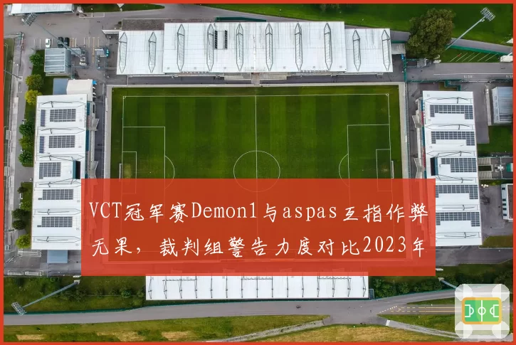 VCT冠军赛Demon1与aspas互指作弊无果，裁判组警告力度对比2023年同一赛事被指双标