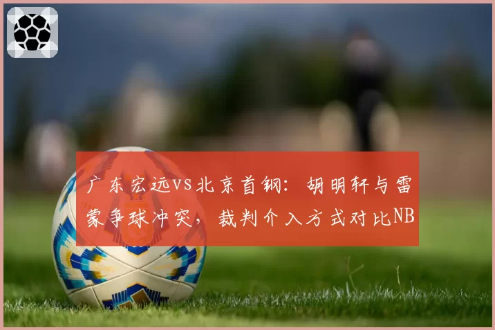 广东宏远vs北京首钢：胡明轩与雷蒙争球冲突，裁判介入方式对比NBA标准遭名嘴炮轰