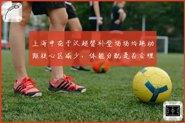 上海申花于汉超替补登场场均跑动距核心区减少,体能分配是否合理?