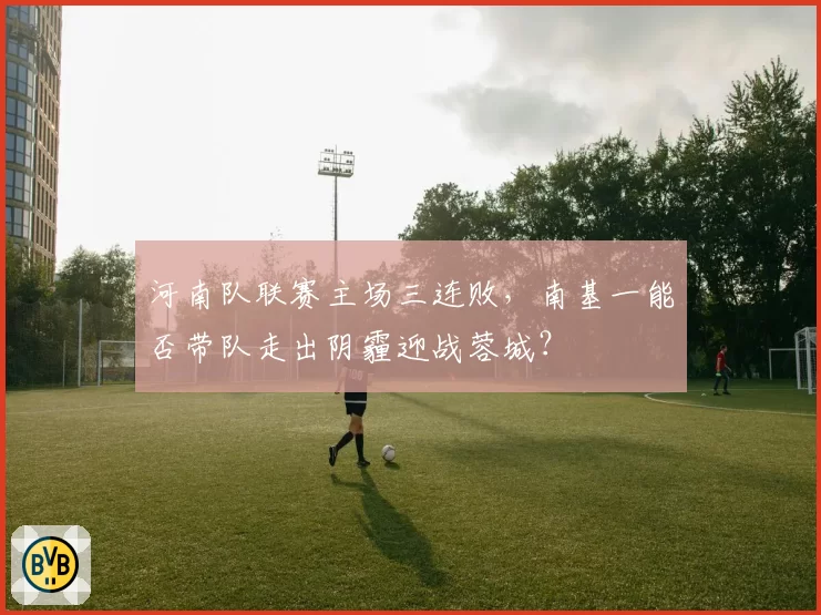 河南队联赛主场三连败，南基一能否带队走出阴霾迎战蓉城？
