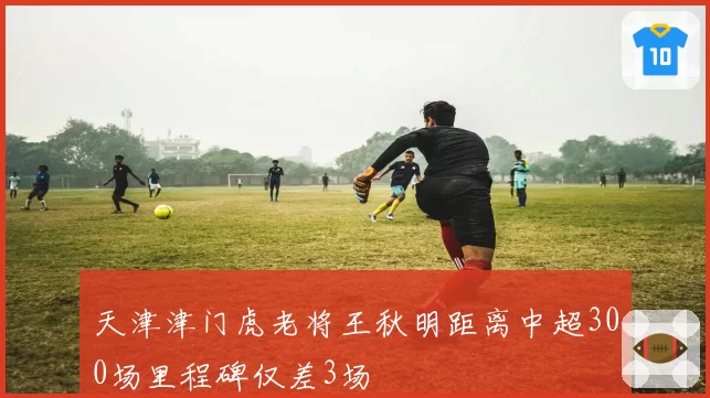 天津津门虎老将王秋明距离中超300场里程碑仅差3场