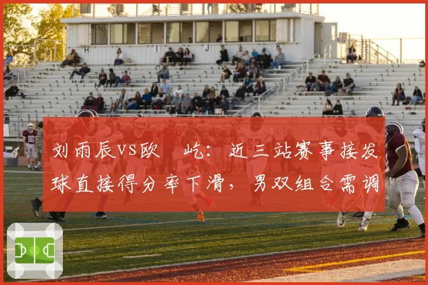 刘雨辰vs欧烜屹:近三站赛事接发球直接得分率下滑,男双组合需调整站位