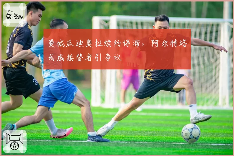曼城瓜迪奥拉续约停滞,阿尔特塔或成接替者引争议