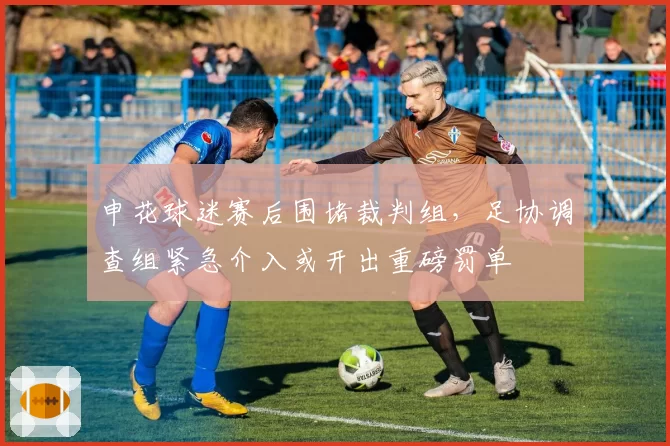 申花球迷赛后围堵裁判组，足协调查组紧急介入或开出重磅罚单