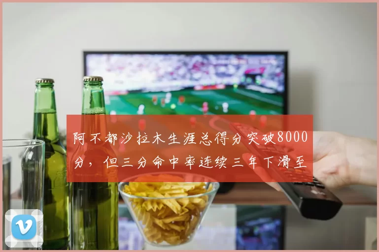阿不都沙拉木生涯总得分突破8000分,但三分命中率连续三年下滑至31%