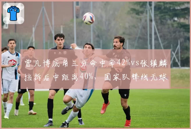 曾凡博底角三分命中率42%vs张镇麟挡拆后中距离40%，国家队锋线无球技术对比__br_