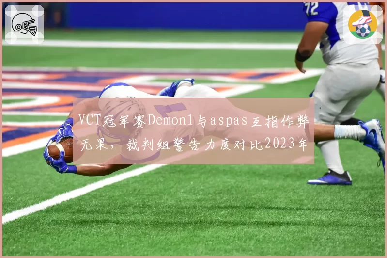 VCT冠军赛Demon1与aspas互指作弊无果,裁判组警告力度对比2023年同一赛事被指双标