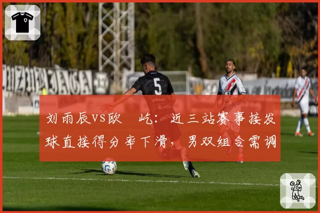 刘雨辰vs欧烜屹:近三站赛事接发球直接得分率下滑,男双组合需调整站位