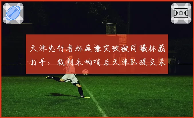 天津先行者林庭谦突破被同曦林葳打手，裁判未响哨后天津队提交录像申诉