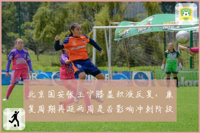 北京国安张玉宁膝盖积液反复，康复周期再延两周是否影响冲刺阶段？