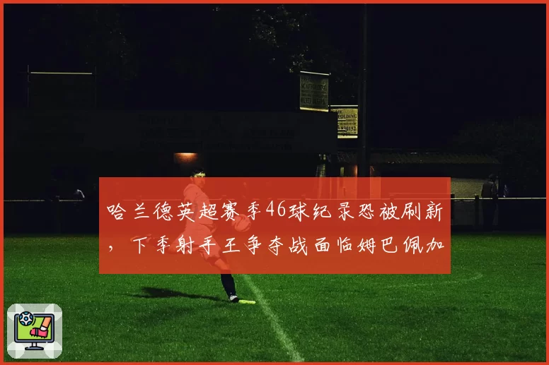 哈兰德英超赛季46球纪录恐被刷新，下季射手王争夺战面临姆巴佩加盟西甲挑战