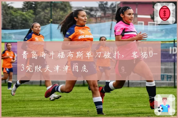青岛海牛福布斯单刀被扑，客场0-3完败天津津门虎