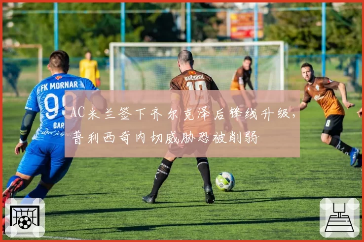 AC米兰签下齐尔克泽后锋线升级,普利西奇内切威胁恐被削弱