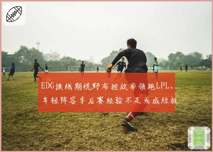 EDG换线期视野布控效率领跑LPL,年轻阵容季后赛经验不足或成短板