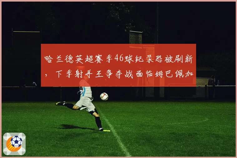 哈兰德英超赛季46球纪录恐被刷新,下季射手王争夺战面临姆巴佩加盟西甲挑战
