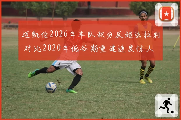 迈凯伦2026年车队积分反超法拉利 对比2020年低谷期重建速度惊人