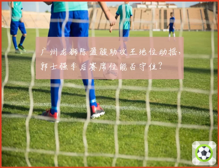 广州龙狮陈盈骏助攻王地位动摇，郭士强季后赛席位能否守住？
