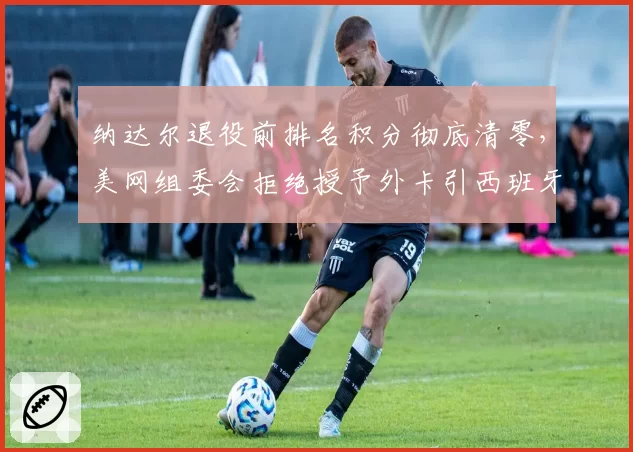 纳达尔退役前排名积分彻底清零,美网组委会拒绝授予外卡引西班牙网协正式申诉