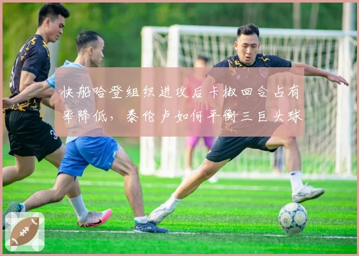 快船哈登组织进攻后卡椒回合占有率降低，泰伦卢如何平衡三巨头球权分配？
