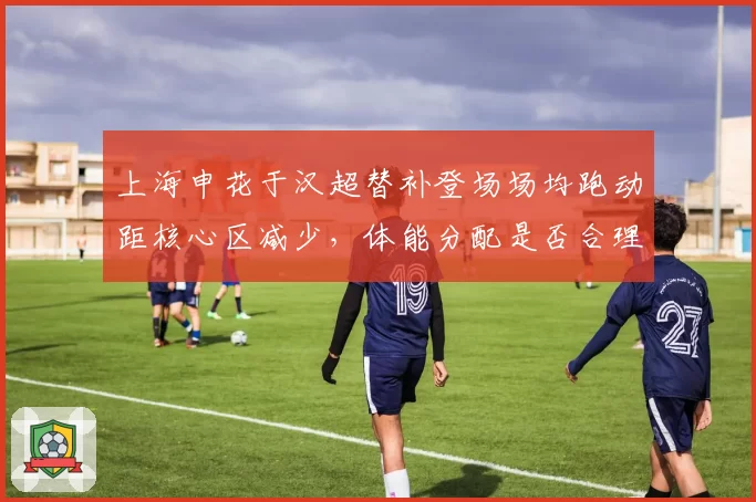 上海申花于汉超替补登场场均跑动距核心区减少，体能分配是否合理？