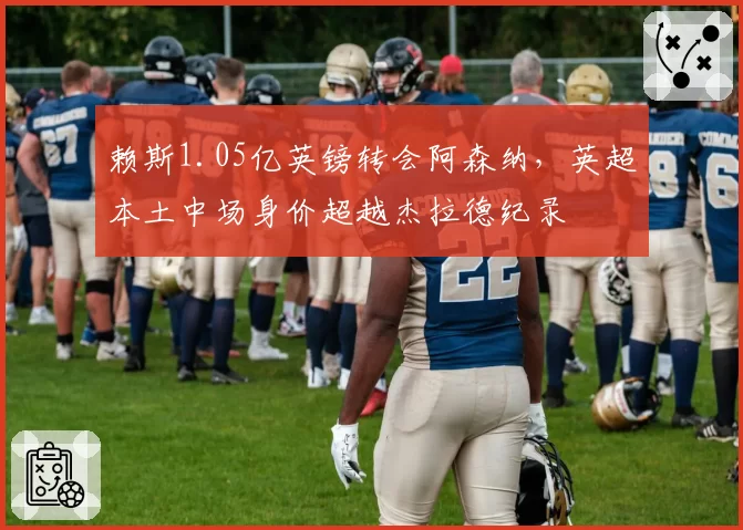 赖斯1.05亿英镑转会阿森纳,英超本土中场身价超越杰拉德纪录