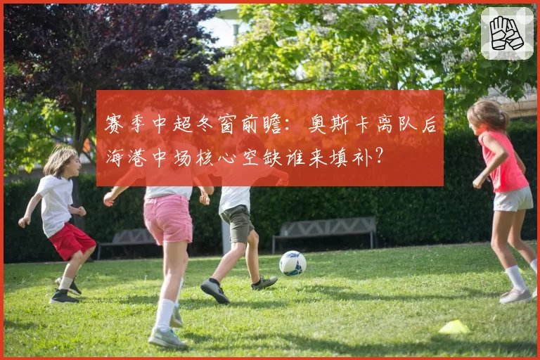 赛季中超冬窗前瞻：奥斯卡离队后海港中场核心空缺谁来填补？