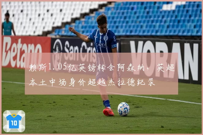 赖斯1.05亿英镑转会阿森纳,英超本土中场身价超越杰拉德纪录