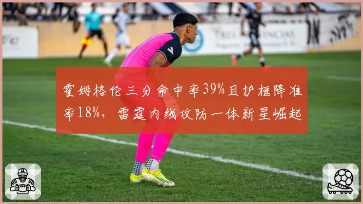 霍姆格伦三分命中率39%且护框降准率18%,雷霆内线攻防一体新星崛起