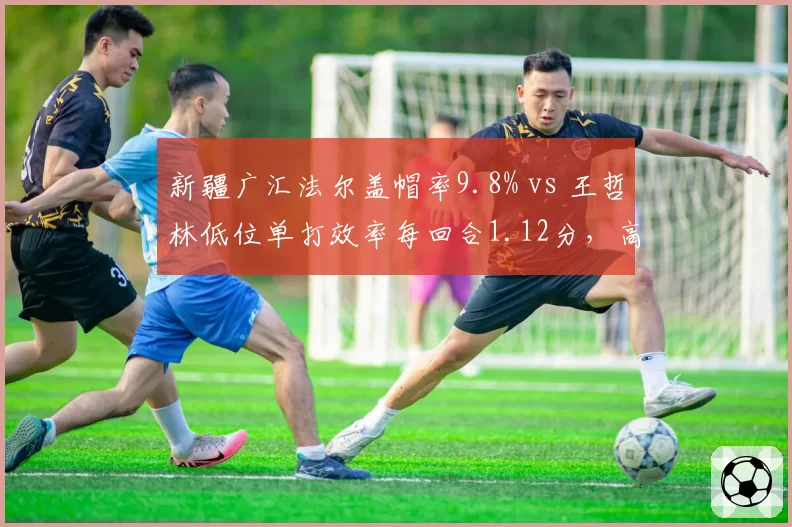 新疆广汇法尔盖帽率9.8% vs 王哲林低位单打效率每回合1.12分，高度与技巧的对抗