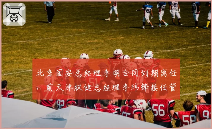 北京国安总经理李明合同到期离任,前天津权健总经理李玮锋接任管理层