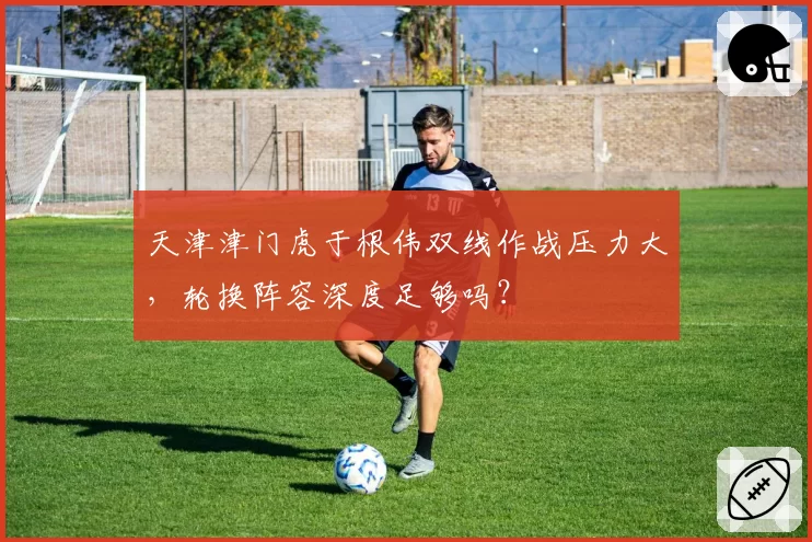 天津津门虎于根伟双线作战压力大，轮换阵容深度足够吗？